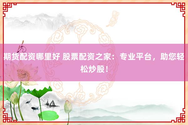 期货配资哪里好 股票配资之家：专业平台，助您轻松炒股！