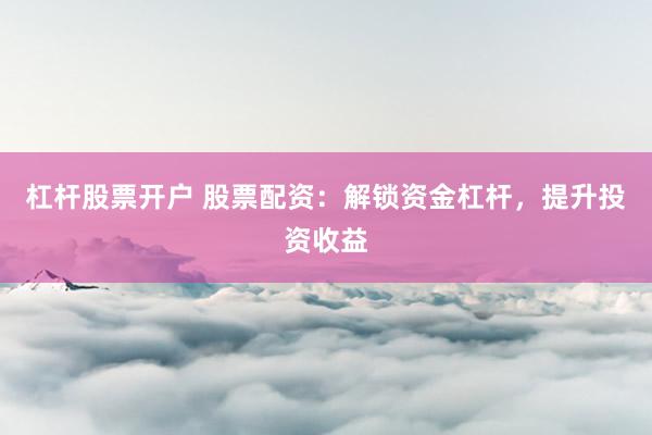 杠杆股票开户 股票配资：解锁资金杠杆，提升投资收益