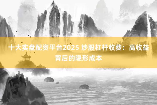 十大实盘配资平台2025 炒股杠杆收费：高收益背后的隐形成本