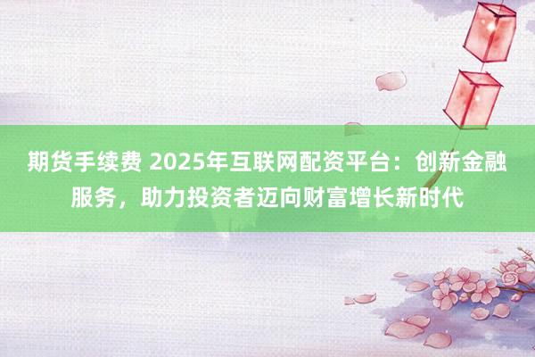 期货手续费 2025年互联网配资平台：创新金融服务，助力投资者迈向财富增长新时代
