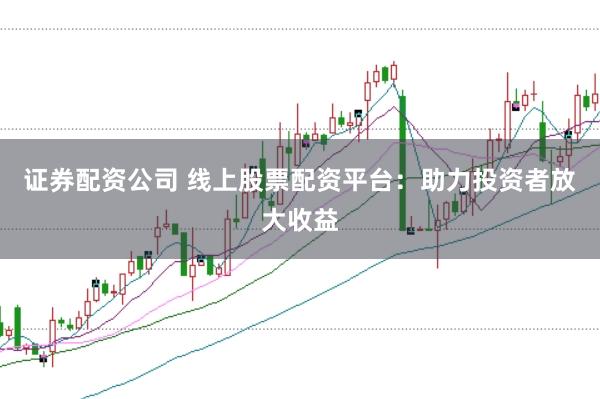 证券配资公司 线上股票配资平台：助力投资者放大收益