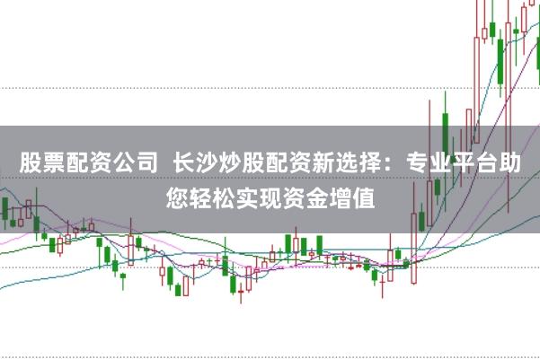 股票配资公司 长沙炒股配资新选择:专业平台助您轻松实现资金增值