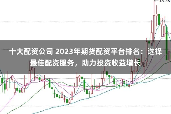 十大配资公司 2023年期货配资平台排名:选择最佳配资服务,助力投资收益增长