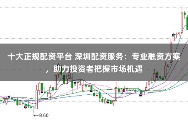 十大正规配资平台 深圳配资服务:专业融资方案,助力投资者把握市场机遇