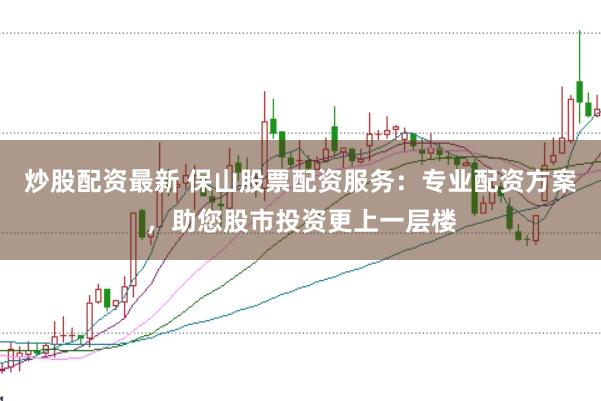 炒股配资最新 保山股票配资服务：专业配资方案，助您股市投资更上一层楼