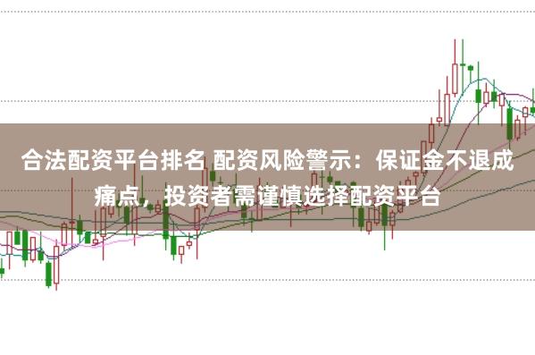 合法配资平台排名 配资风险警示:保证金不退成痛点,投资者需谨慎选择配资平台