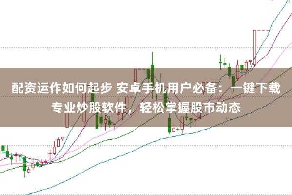 配资运作如何起步 安卓手机用户必备：一键下载专业炒股软件，轻松掌握股市动态