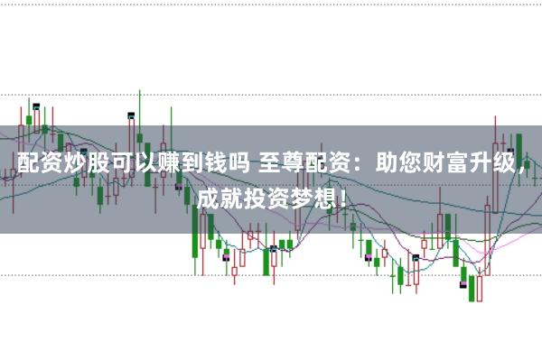 配资炒股可以赚到钱吗 至尊配资：助您财富升级，成就投资梦想！