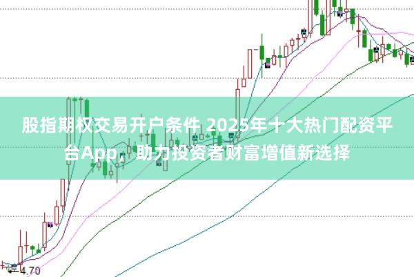 股指期权交易开户条件 2025年十大热门配资平台App，助力投资者财富增值新选择