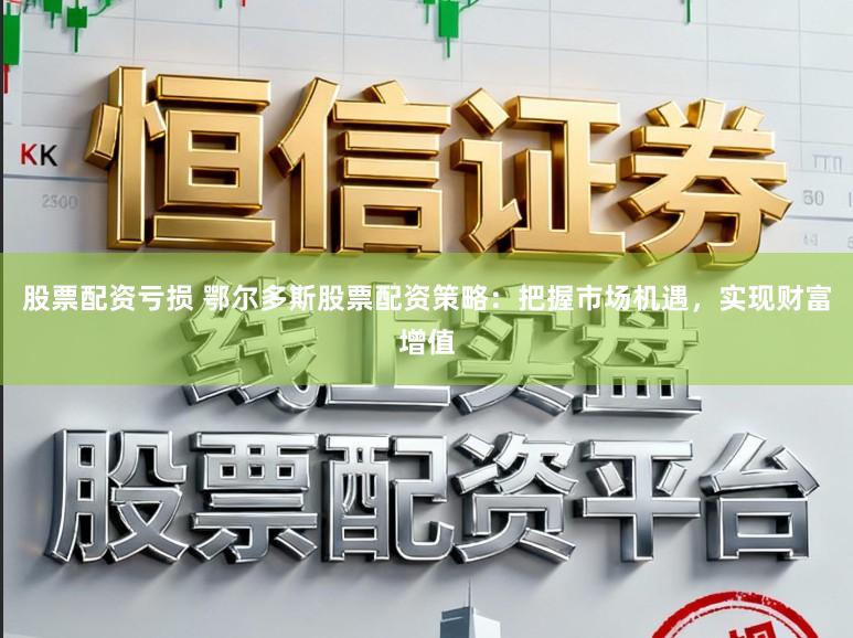 股票配资亏损 鄂尔多斯股票配资策略：把握市场机遇，实现财富增值