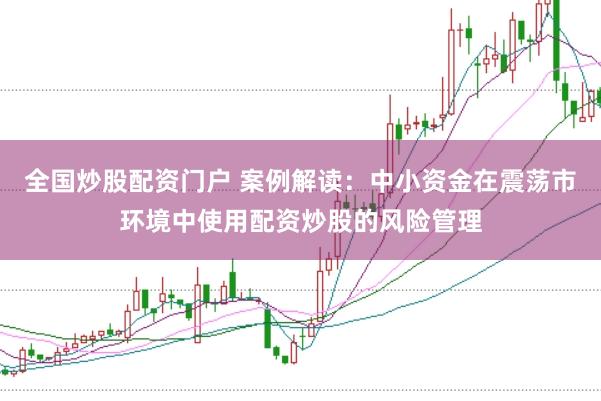 全国炒股配资门户 案例解读：中小资金在震荡市环境中使用配资炒股的风险管理