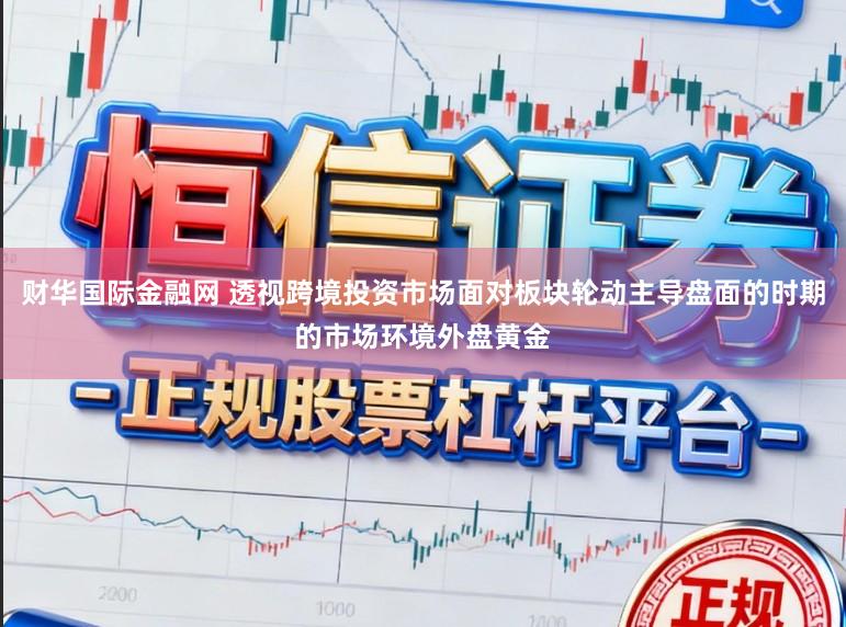 财华国际金融网 透视跨境投资市场面对板块轮动主导盘面的时期的市场环境外盘黄金
