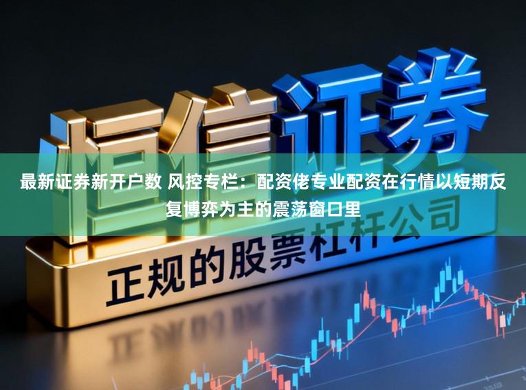 最新证券新开户数 风控专栏：配资佬专业配资在行情以短期反复博弈为主的震荡窗口里