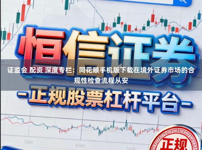 证监会 配资 深度专栏：同花顺手机版下载在境外证券市场的合规性检查流程从安