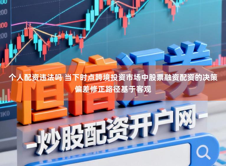 个人配资违法吗 当下时点跨境投资市场中股票融资配资的决策偏差修正路径基于客观