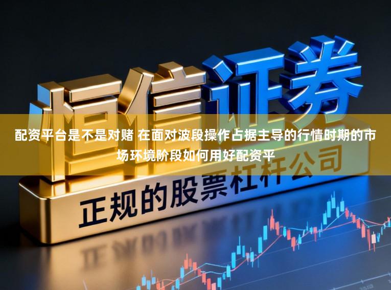 配资平台是不是对赌 在面对波段操作占据主导的行情时期的市场环境阶段如何用好配资平