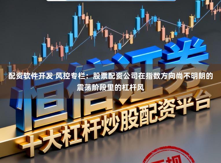 配资软件开发 风控专栏:股票配资公司在指数方向尚不明朗的震荡阶段里的杠杆风