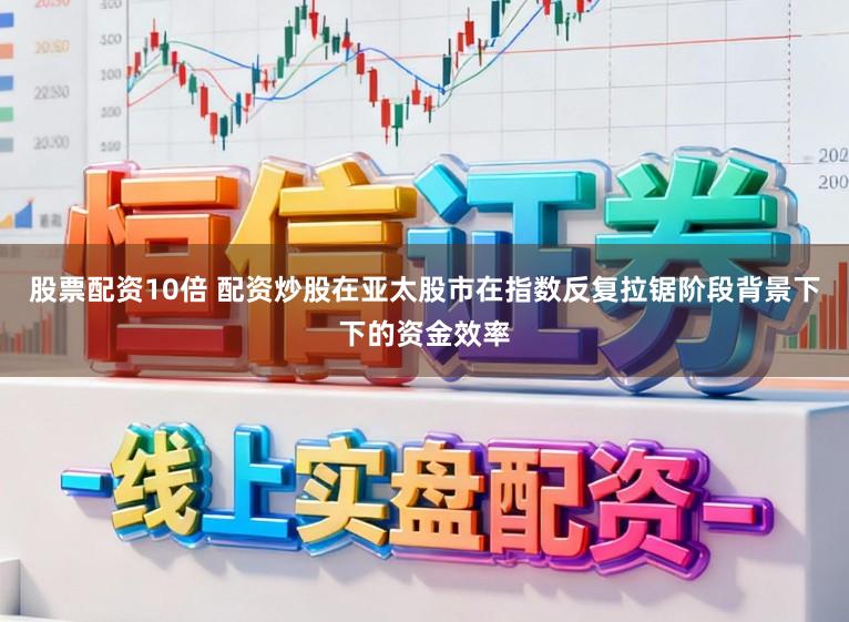 股票配资10倍 配资炒股在亚太股市在指数反复拉锯阶段背景下下的资金效率