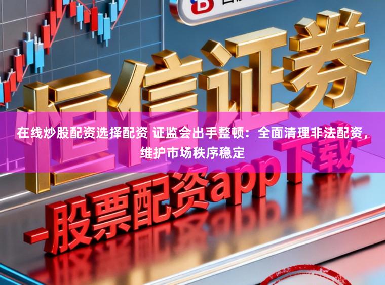 在线炒股配资选择配资 证监会出手整顿：全面清理非法配资，维护市场秩序稳定