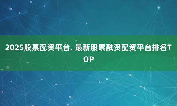 2025股票配资平台. 最新股票融资配资平台排名TOP