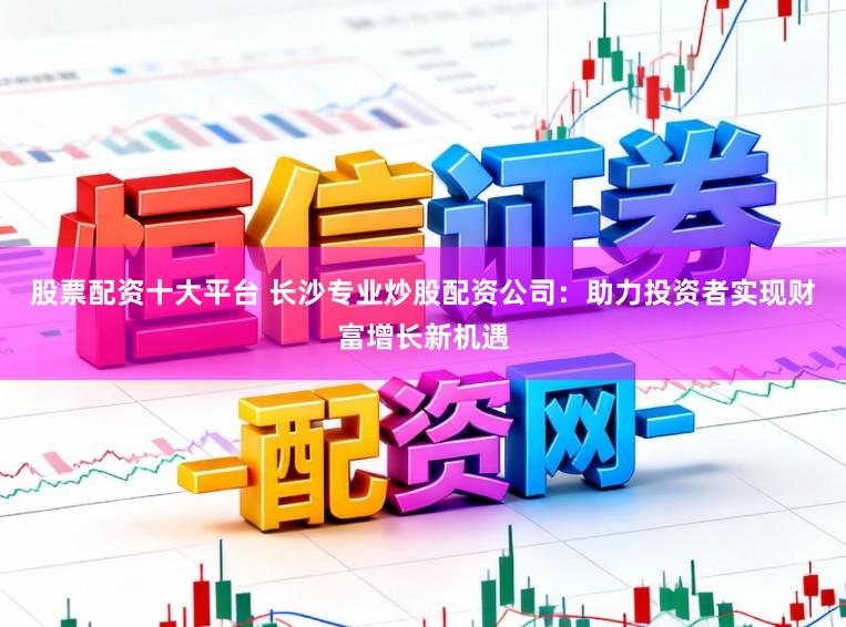 股票配资十大平台 长沙专业炒股配资公司：助力投资者实现财富增长新机遇